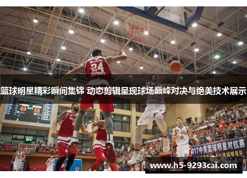 篮球明星精彩瞬间集锦 动态剪辑呈现球场巅峰对决与绝美技术展示