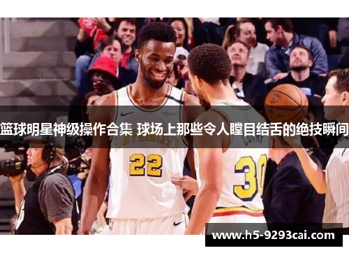 篮球明星神级操作合集 球场上那些令人瞠目结舌的绝技瞬间