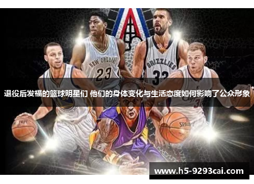 退役后发福的篮球明星们 他们的身体变化与生活态度如何影响了公众形象