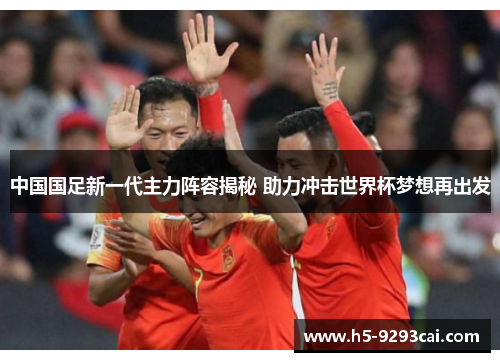 中国国足新一代主力阵容揭秘 助力冲击世界杯梦想再出发