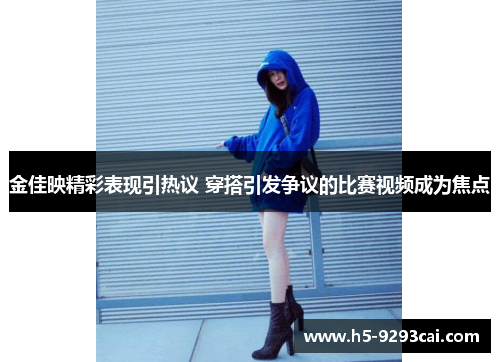 金佳映精彩表现引热议 穿搭引发争议的比赛视频成为焦点